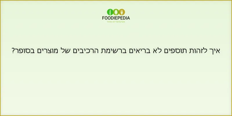 איך לזהות תוספים לא בריאים ברשימת הרכיבים של מוצרים בסופר?