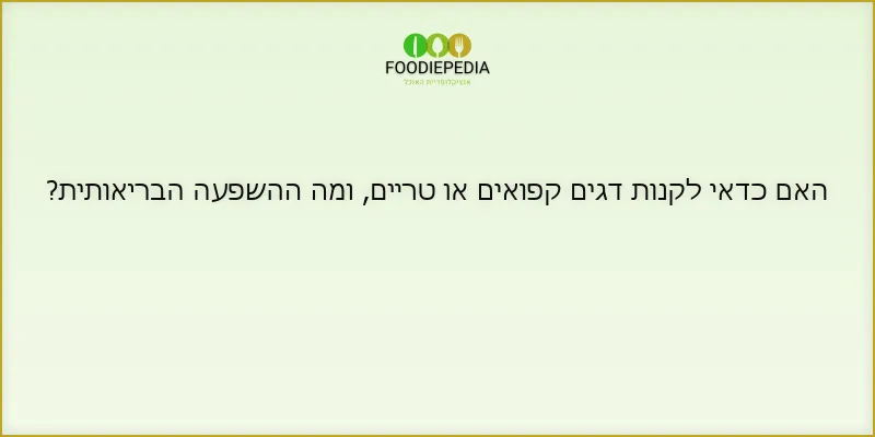 האם כדאי לקנות דגים קפואים או טריים, ומה ההשפעה הבריאותית?