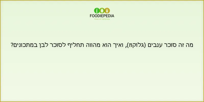 מה זה סוכר ענבים (גלוקוז), ואיך הוא מהווה תחליף לסוכר לבן במתכונים?